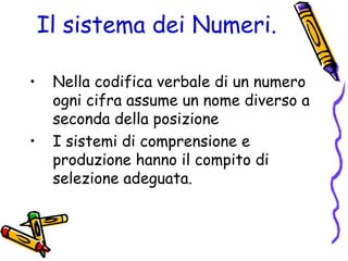 Il sistema dei Numeri.
•
•

Nella codifica verbale di un numero
ogni cifra assume un nome diverso a
seconda della posizione
I sistemi di comprensione e
produzione hanno il compito di
selezione adeguata.

 