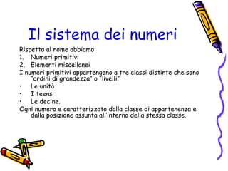 Il sistema dei numeri
Rispetto al nome abbiamo:
1. Numeri primitivi
2. Elementi miscellanei
I numeri primitivi appartengono a tre classi distinte che sono
“ordini di grandezza” o “livelli”
• Le unità
• I teens
• Le decine.
Ogni numero e caratterizzato dalla classe di appartenenza e
dalla posizione assunta all’interno della stessa classe.

 