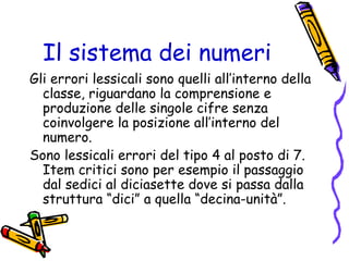 Il sistema dei numeri
Gli errori lessicali sono quelli all’interno della
classe, riguardano la comprensione e
produzione delle singole cifre senza
coinvolgere la posizione all’interno del
numero.
Sono lessicali errori del tipo 4 al posto di 7.
Item critici sono per esempio il passaggio
dal sedici al diciasette dove si passa dalla
struttura “dici” a quella “decina-unità”.

 