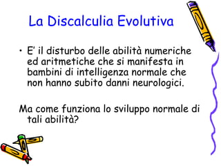 La Discalculia Evolutiva
• E’ il disturbo delle abilità numeriche
ed aritmetiche che si manifesta in
bambini di intelligenza normale che
non hanno subito danni neurologici.
Ma come funziona lo sviluppo normale di
tali abilità?

 