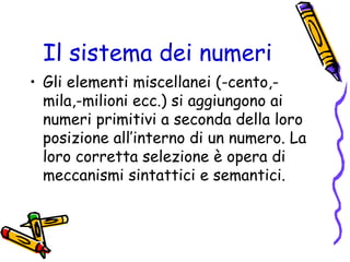 Il sistema dei numeri
• Gli elementi miscellanei (-cento,mila,-milioni ecc.) si aggiungono ai
numeri primitivi a seconda della loro
posizione all’interno di un numero. La
loro corretta selezione è opera di
meccanismi sintattici e semantici.

 