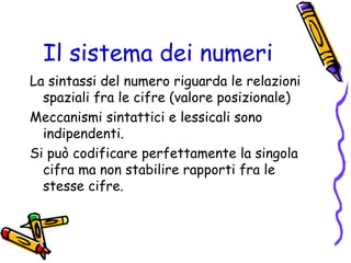 Il sistema dei numeri
La sintassi del numero riguarda le relazioni
spaziali fra le cifre (valore posizionale)
Meccanismi sintattici e lessicali sono
indipendenti.
Si può codificare perfettamente la singola
cifra ma non stabilire rapporti fra le
stesse cifre.

 