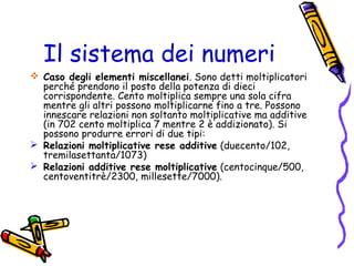 Il sistema dei numeri
 Caso degli elementi miscellanei. Sono detti moltiplicatori
perché prendono il posto della potenza di dieci
corrispondente. Cento moltiplica sempre una sola cifra
mentre gli altri possono moltiplicarne fino a tre. Possono
innescare relazioni non soltanto moltiplicative ma additive
(in 702 cento moltiplica 7 mentre 2 è addizionato). Si
possono produrre errori di due tipi:
 Relazioni moltiplicative rese additive (duecento/102,
tremilasettanta/1073)
 Relazioni additive rese moltiplicative (centocinque/500,
centoventitrè/2300, millesette/7000).

 