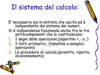 Il sistema del calcolo:
E’ necessario sia in entrata che uscita ed è
indipendente dal sistema dei numeri.
Vi è indipendenza funzionale anche fra le tre
sottocomponenti che lo costituiscono:
1. I segni delle operazioni,(algoritmi +,-,x,:)
2. I fatti aritmetici, (tabelline e semplici
operazioni)
3. Le procedure di calcolo.(prestito, riporto,
incolonnamento)

 