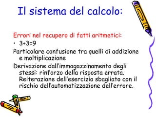 Il sistema del calcolo:
Errori nel recupero di fatti aritmetici:
• 3+3=9
Particolare confusione tra quelli di addizione
e moltiplicazione
Derivazione dall’immagazzinamento degli
stessi: rinforzo della risposta errata.
Reiterazione dell’esercizio sbagliato con il
rischio dell’automatizzazione dell’errore.

 