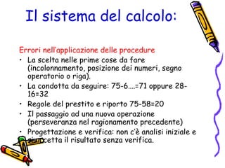 Il sistema del calcolo:
Errori nell’applicazione delle procedure
• La scelta nelle prime cose da fare
(incolonnamento, posizione dei numeri, segno
operatorio o riga).
• La condotta da seguire: 75-6….=71 oppure 2816=32
• Regole del prestito e riporto 75-58=20
• Il passaggio ad una nuova operazione
(perseveranza nel ragionamento precedente)
• Progettazione e verifica: non c’è analisi iniziale e
si accetta il risultato senza verifica.

 