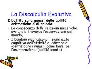 La Discalculia Evolutiva

Dibattito sulla genesi delle abilità
aritmetiche e di calcolo:
• La conoscenza delle relazioni numeriche
avviene attraverso l’osservazione del
mondo,
• I bambini riconoscono il significato
cognitivo dell’attività di contare e
identificano i numeri come base per
l’enumerazione. (abilità innate)

 