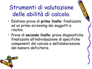 Strumenti di valutazione
delle abilità di calcolo.
• Esistono prove di primo livello: finalizzate
ad un primo screening dei soggetti a
rischio.
• Prove di secondo livello: prove diagnostiche
finalizzate all’individuazione di specifiche
componenti del calcolo e dell’elaborazione
del numero deficitarie.

 