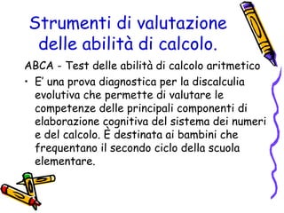 Strumenti di valutazione
delle abilità di calcolo.
ABCA - Test delle abilità di calcolo aritmetico
• E’ una prova diagnostica per la discalculia
evolutiva che permette di valutare le
competenze delle principali componenti di
elaborazione cognitiva del sistema dei numeri
e del calcolo. È destinata ai bambini che
frequentano il secondo ciclo della scuola
elementare.

 