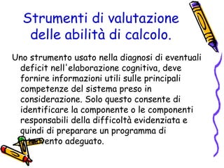 Strumenti di valutazione
delle abilità di calcolo.
Uno strumento usato nella diagnosi di eventuali
deficit nell'elaborazione cognitiva, deve
fornire informazioni utili sulle principali
competenze del sistema preso in
considerazione. Solo questo consente di
identificare la componente o le componenti
responsabili della difficoltà evidenziata e
quindi di preparare un programma di
intervento adeguato.

 