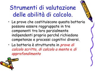 Strumenti di valutazione
delle abilità di calcolo.
• Le prove che costituiscono questa batteria
possono essere raggruppate in tre
componenti tra loro parzialmente
indipendenti proprio perché richiedono
competenze e processi cognitivi diversi.
• La batteria è strutturata in prove di
calcolo scritto, di calcolo a mente e di
approfondimento

 