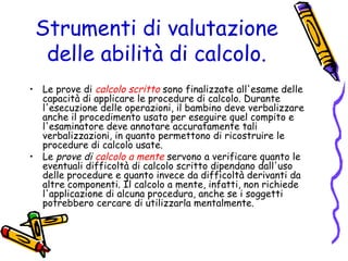 Strumenti di valutazione
delle abilità di calcolo.
• Le prove di calcolo scritto sono finalizzate all'esame delle
capacità di applicare le procedure di calcolo. Durante
l'esecuzione delle operazioni, il bambino deve verbalizzare
anche il procedimento usato per eseguire quel compito e
l'esaminatore deve annotare accuratamente tali
verbalizzazioni, in quanto permettono di ricostruire le
procedure di calcolo usate.
• Le prove di calcolo a mente servono a verificare quanto le
eventuali difficoltà di calcolo scritto dipendano dall'uso
delle procedure e quanto invece da difficoltà derivanti da
altre componenti. Il calcolo a mente, infatti, non richiede
l'applicazione di alcuna procedura, anche se i soggetti
potrebbero cercare di utilizzarla mentalmente.

 