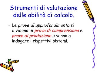 Strumenti di valutazione
delle abilità di calcolo.
• Le prove di approfondimento si
dividono in prove di comprensione e
prove di produzione e vanno a
indagare i rispettivi sistemi.

 