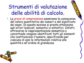 Strumenti di valutazione
delle abilità di calcolo.
• Le prove di comprensione esaminano la conoscenza
del valore quantitativo dei numeri e del significato
dei segni. In questa sezione si presta attenzione
agli errori lessicali, semantici e sintattici. Infatti,
attraverso la rappresentazione semantica o
concettuale vengono identificati tutti gli elementi
che costituiscono il numero, specificando per
ciascuno di essi le informazioni relative alle
quantità e all'ordine di grandezza.

 