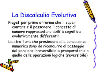 La Discalculia Evolutiva
Piaget per primo afferma che il saper
contare e il possedere il concetto di
numero rappresentano abilità cognitive
evolutivamente differenti:
Le strutture che presiedono alla conoscenza
numerica sono da ricondurre al passaggio
dal pensiero irreversibile e preoperatorio a
quello delle operazioni logiche (reversibile).

 