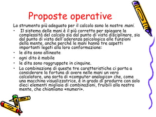 Proposte operative
Lo strumento più adeguato per il calcolo sono le nostre mani.
• Il sistema delle mani è il più corretto per spiegare la
complessità del calcolo sia dal punto di vista disciplinare, sia
dal punto di vista dell'aderenza psicologica alle funzioni
della mente, anche perché le mani hanno tre aspetti
importanti legati alla loro conformazione:
• le dita sono allineate
• ogni dito è mobile
• le dita sono raggruppate in cinquine.
• La combinazione di queste tre caratteristiche ci porta a
considerare la fortuna di avere nelle mani un vero
calcolatore, una sorta di «computer analogico» che, come
una macchina visualizzatrice, è in grado di produrre con solo
dieci elementi migliaia di combinazioni, fruibili alla nostra
mente, che chiamiamo «numeri».

 