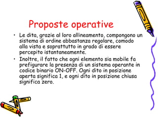 Proposte operative
• Le dita, grazie al loro allineamento, compongono un
sistema di ordine abbastanza regolare, comodo
alla vista e soprattutto in grado di essere
percepito istantaneamente.
• Inoltre, il fatto che ogni elemento sia mobile fa
prefigurare la presenza di un sistema operante in
codice binario ON-OFF. Ogni dito in posizione
aperta significa 1, e ogni dito in posizione chiusa
significa zero.

 