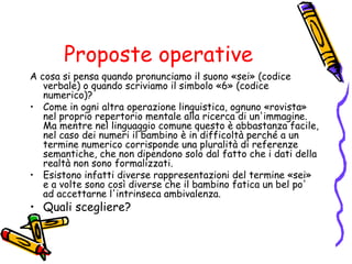 Proposte operative
A cosa si pensa quando pronunciamo il suono «sei» (codice
verbale) o quando scriviamo il simbolo «6» (codice
numerico)?
• Come in ogni altra operazione linguistica, ognuno «rovista»
nel proprio repertorio mentale alla ricerca di un'immagine.
Ma mentre nel linguaggio comune questo è abbastanza facile,
nel caso dei numeri il bambino è in difficoltà perché a un
termine numerico corrisponde una pluralità di referenze
semantiche, che non dipendono solo dal fatto che i dati della
realtà non sono formalizzati.
• Esistono infatti diverse rappresentazioni del termine «sei»
e a volte sono così diverse che il bambino fatica un bel po'
ad accettarne l'intrinseca ambivalenza.

• Quali scegliere?

 