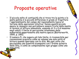 Proposte operative
• Il piccolo salto di contiguità che si trova tra la quinta e la
sesta pallina è la piccola differenza in grado di tragittare
l'apprendimento dal campo del ragionamento logico al
terreno delle operazioni intuitive. Senza questo piccolo
spazio le immagini non potrebbero essere fruite dalla mente
in termini di lettura immediata, essendo di 3 o 4 al massimo
negli adulti il limite di percezione istantanea della
numerosità appartenente alla nostra specie (Butterworth,
1999, p. 285).
• Il numero 5, che supera già tale limite, è riconoscibile per
convenzione acquisita come se valesse una sola unità di
lettura quando operiamo con le dita. Ma ogni volta che
percepiamo una quantità scomposta con l'ordine quinario
delle dita, è come se computassimo ogni gruppo come una
sola unità.

 