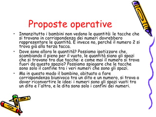 Proposte operative
• Innanzitutto i bambini non vedono le quantità: le tacche che
si trovano in corrispondenza dei numeri dovrebbero
rappresentare le quantità. E invece no, perché il numero 2 si
trova già alla terza tacca.
• Dove sono allora le quantità? Possiamo ipotizzare che,
scambiando il pieno per il vuoto, le quantità siano gli spazi
che si trovano tra due tacche: e come mai il numero si trova
fuori da questo spazio? Possiamo spiegare che le tacche
sono solo il confine tra i veri numeri che sono gli spazi.
• Ma in questo modo il bambino, abituato a fare
corrispondenza biunivoca tra un dito e un numero, si trova a
dover riconvertire le idee: i numeri sono gli spazi vuoti tra
un dito e l'altro, e le dita sono solo i confini dei numeri.

 