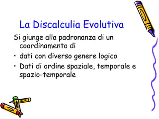 La Discalculia Evolutiva
Si giunge alla padronanza di un
coordinamento di
• dati con diverso genere logico
• Dati di ordine spaziale, temporale e
spazio-temporale

 