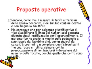 Proposte operative
Ed ancora, come mai il numero si trova al termine
dello spazio percorso, cioè sul suo confine destro
e non su quello sinistro?
• Ne consegue che per esigenze giustificative di
tipo disciplinare la linea dei numeri così pensata
diventa quasi inutilizzabile per l'apprendimento. Il
matematico ha avuto la meglio sulla pedagogia a
svantaggio del bambino che, per eseguirvi dei
calcoli, è costretto a compiere degli strani salti
tra una tacca e l'altra, sempre con la
preoccupazione di non lasciarsi imbrogliare dal
numero delle tacche, perché quello che conta sono
i salti.

 