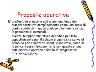 Proposte operative
E’ preferibile proporre agli alunni una linea dei
numeri costruita semplicemente come una serie di
punti, suddivisi in modo analogo alle mani e senza
la presenza di numerali:
• questa semplice struttura di ordine pensata
appositamente per il calcolo è quello che serve al
bambino per orientarsi avanti e indietro, come se
la percorresse fisicamente. E con questo si può
cominciare a operare a livello di progressiva
interiorizzazione.

 