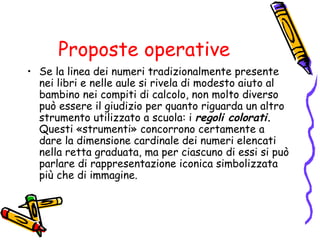 Proposte operative
• Se la linea dei numeri tradizionalmente presente
nei libri e nelle aule si rivela di modesto aiuto al
bambino nei compiti di calcolo, non molto diverso
può essere il giudizio per quanto riguarda un altro
strumento utilizzato a scuola: i regoli colorati.
Questi «strumenti» concorrono certamente a
dare la dimensione cardinale dei numeri elencati
nella retta graduata, ma per ciascuno di essi si può
parlare di rappresentazione iconica simbolizzata
più che di immagine.

 