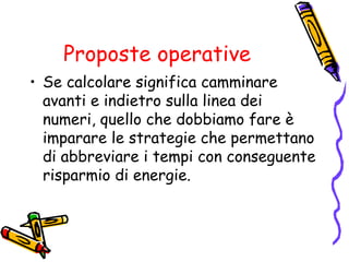 Proposte operative
• Se calcolare significa camminare
avanti e indietro sulla linea dei
numeri, quello che dobbiamo fare è
imparare le strategie che permettano
di abbreviare i tempi con conseguente
risparmio di energie.

 