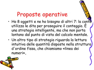 Proposte operative
• Ho 8 oggetti e ne ho bisogno di altri 7: la conta
utilizza le dita per proseguire il conteggio. È
una strategia intelligente, ma che non porta
lontano dal punto di vista del calcolo mentale.
• Un altro tipo di strategia riguarda la lettura
intuitiva delle quantità disposte nella struttura
d'ordine fissa, che chiamiamo «linea dei
numeri»,

 