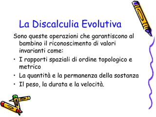 La Discalculia Evolutiva
Sono queste operazioni che garantiscono al
bambino il riconoscimento di valori
invarianti come:
• I rapporti spaziali di ordine topologico e
metrico
• La quantità e la permanenza della sostanza
• Il peso, la durata e la velocità.

 