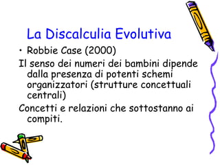 La Discalculia Evolutiva
• Robbie Case (2000)
Il senso dei numeri dei bambini dipende
dalla presenza di potenti schemi
organizzatori (strutture concettuali
centrali)
Concetti e relazioni che sottostanno ai
compiti.

 