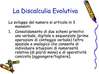 La Discalculia Evolutiva
Lo sviluppo del numero si articola in 3
momenti:
1. Consolidamento di due schemi primitivi
uno verbale, digitale e sequenziale (prime
operazioni di conteggio verbale) l’altro
spaziale e analogico che consente di
individuare situazioni di numerosità
relativa (di più/di meno) e di operatività
concreta (aggiungere/togliere).

 