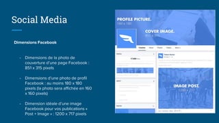 Dimensions Facebook
- Dimensions de la photo de
couverture d’une page Facebook :
851 x 315 pixels
- Dimensions d’une photo de profil
Facebook : au moins 180 x 180
pixels (la photo sera affichée en 160
x 160 pixels)
- Dimension idéale d’une image
Facebook pour vos publications «
Post + Image » : 1200 x 717 pixels
Social Media
 