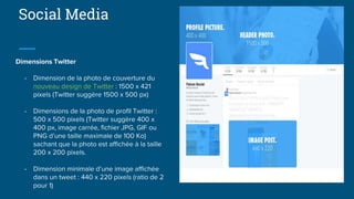 Social Media
Dimensions Twitter
- Dimension de la photo de couverture du
nouveau design de Twitter : 1500 x 421
pixels (Twitter suggère 1500 x 500 px)
- Dimensions de la photo de profil Twitter :
500 x 500 pixels (Twitter suggère 400 x
400 px, image carrée, fichier JPG, GIF ou
PNG d’une taille maximale de 100 Ko)
sachant que la photo est affichée à la taille
200 x 200 pixels.
- Dimension minimale d’une image affichée
dans un tweet : 440 x 220 pixels (ratio de 2
pour 1)
 