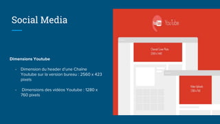 Social Media
Dimensions Youtube
- Dimension du header d’une Chaîne
Youtube sur la version bureau : 2560 x 423
pixels
- Dimensions des vidéos Youtube : 1280 x
760 pixels
 