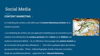 Social Media
CONTENT MARKETING :
Le marketing de contenu a été défini par le Content Marketing Institute de la
manière suivante :
« Le marketing de contenu est une approche marketing qui se concentre sur la
création et la distribution de contenu pertinent afin d’attirer et de fidéliser une
audience clairement définie – et, en définitive, d’encourager des actions d’achat ou
de conversion de la part des utilisateurs. » Voici donc quelques types de contenu
qui peuvent être créés : Photo , Vidéo,Infographie, Article, Interview Livre blanc,
Étude de cas,Webinaire,Ebook … apparution de L’ inbound Marketing
 