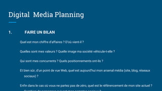 Digital Media Planning
1. FAIRE UN BILAN
Quel est mon chiffre d’affaires ? D’où vient-il ?
Quelles sont mes valeurs ? Quelle image ma société véhicule-t-elle ?
Qui sont mes concurrents ? Quels positionnements ont-ils ?
Et bien sûr, d’un point de vue Web, quel est aujourd’hui mon arsenal média (site, blog, réseaux
sociaux) ?
Enfin dans le cas où vous ne partez pas de zéro, quel est le référencement de mon site actuel ?
 