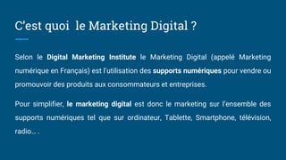 C’est quoi le Marketing Digital ?
Selon le Digital Marketing Institute le Marketing Digital (appelé Marketing
numérique en Français) est l’utilisation des supports numériques pour vendre ou
promouvoir des produits aux consommateurs et entreprises.
Pour simplifier, le marketing digital est donc le marketing sur l’ensemble des
supports numériques tel que sur ordinateur, Tablette, Smartphone, télévision,
radio… .
 