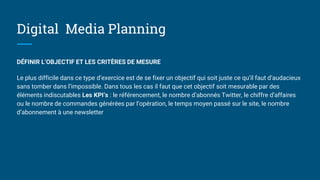 Digital Media Planning
DÉFINIR L’OBJECTIF ET LES CRITÈRES DE MESURE
Le plus difficile dans ce type d’exercice est de se fixer un objectif qui soit juste ce qu’il faut d’audacieux
sans tomber dans l’impossible. Dans tous les cas il faut que cet objectif soit mesurable par des
éléments indiscutables Les KPI’s : le référencement, le nombre d’abonnés Twitter, le chiffre d’affaires
ou le nombre de commandes générées par l’opération, le temps moyen passé sur le site, le nombre
d’abonnement à une newsletter
 