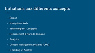 Initiations aux différents concepts
- Écrans
- Navigateurs Web
- Technologie et Langages
- Hébergement & Nom de domaine
- Analytics
- Content management systems (CMS)
- E-mailling et Analyse
 
