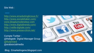 Site Web :
http://www.emarketinglicious.fr/
http://www.socialshaker.com/
www.blogdumoderateur.com
http://www.digitaltrends.com/
http://veille-digitale.com/
http://www.presse-citron.net/
Compte Twitter :
@Ihebgeek Digital Manager Group
@RudyViard
@arabsocialmedia
Blog : Emarketingene.blogspot.com
 