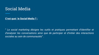 Social Media
C’est quoi le Social Media ? :
“ Le social marketing désigne les outils et pratiques permettant d’identifier et
d’analyser les conversations ainsi que de participer et d’initier des interactions
sociales au sein de communautés” .
 