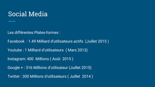 Social Media
Les différentes Plates-formes :
Facebook : 1.49 Milliard d’utilisateurs actifs (Juillet 2015 )
Youtube : 1 Milliard d’utilisateurs ( Mars 2013)
Instagram: 400 Millions ( Août 2015 )
Google + : 316 Millions d’utilisateur (Juillet 2015)
Twitter : 300 Millions d’utilisateurs ( Juillet 2014 )
 