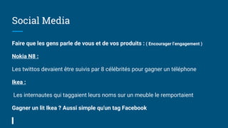 Social Media
Faire que les gens parle de vous et de vos produits : ( Encourager l’engagement )
Nokia N8 :
Les twittos devaient être suivis par 8 célébrités pour gagner un téléphone
Ikea :
Les internautes qui taggaient leurs noms sur un meuble le remportaient
Gagner un lit Ikea ? Aussi simple qu'un tag Facebook
 