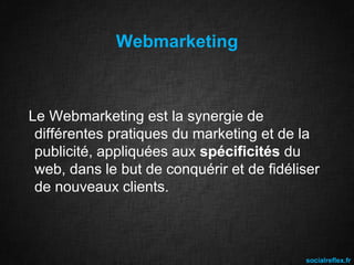 Webmarketing

Le Webmarketing est la synergie de
différentes pratiques du marketing et de la
publicité, appliquées aux spécificités du
web, dans le but de conquérir et de fidéliser
de nouveaux clients.

socialreflex.fr

 
