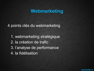 Webmarketing
4 points clés du webmarketing

1. webmarketing stratégique
2. la création de trafic
3. l’analyse de performance
4. la fidélisation

socialreflex.fr

 