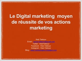 Le Digital marketing moyen
de réussite de vos actions
marketing
Iheb Tekkour
Email : yacine.tekkour@gmail.com
Twitter : IhebTekkour
Facebook : Iheb.Tekkour
Instagram : Iheb.Tekkour
Blog : www.marketingene.blogspot.com
 