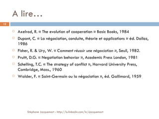 A lire… Axelrod, R. « The evolution of cooperation » Basic Books, 1984 Dupont, C. « La négociation, conduite, théorie et applications » éd. Dalloz, 1986 Fisher, R. & Ury, W. «  Comment réussir une négociation » , Seuil, 1982. Pruitt, D.G. « Negotiation behavior », Academic Press London, 1981 Schelling, T.C. « The strategy of conflict », Harvard University Press, Cambridge, Mass., 1960 Walder, F. « Saint-Germain ou la négociation », éd. Gallimard, 1959 Stéphane Jacquemart - http://lu.linkedin.com/in/sjacquemart 