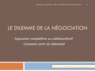 LE DILEMME DE LA NÉGOCIATION Approche compétitive ou collaborative?  Comment sortir du dilemme? Stéphane Jacquemart - http://lu.linkedin.com/in/sjacquemart http://www.stephanejacquemart.blogspot.com/ 